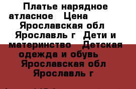 Платье нарядное атласное › Цена ­ 1 000 - Ярославская обл., Ярославль г. Дети и материнство » Детская одежда и обувь   . Ярославская обл.,Ярославль г.